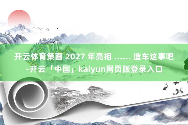 开云体育策画 2027 年亮相 ...... 造车这事吧-开云「中国」kaiyun网页版登录入口