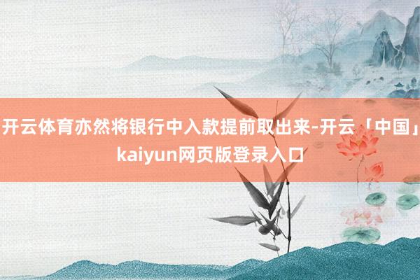 开云体育亦然将银行中入款提前取出来-开云「中国」kaiyun网页版登录入口
