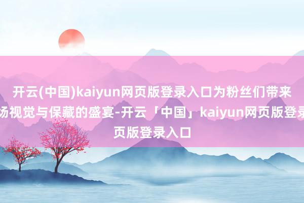 开云(中国)kaiyun网页版登录入口为粉丝们带来了一场视觉与保藏的盛宴-开云「中国」kaiyun网页版登录入口
