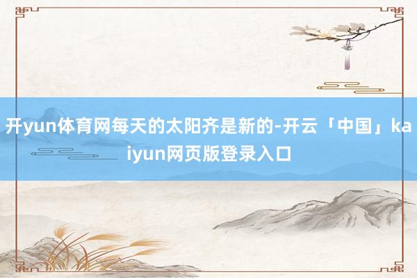 开yun体育网每天的太阳齐是新的-开云「中国」kaiyun网页版登录入口