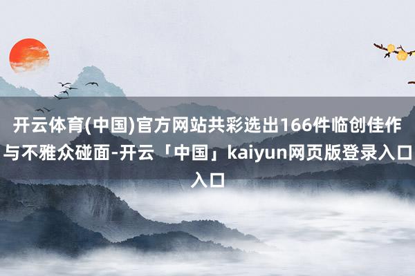 开云体育(中国)官方网站共彩选出166件临创佳作与不雅众碰面-开云「中国」kaiyun网页版登录入口