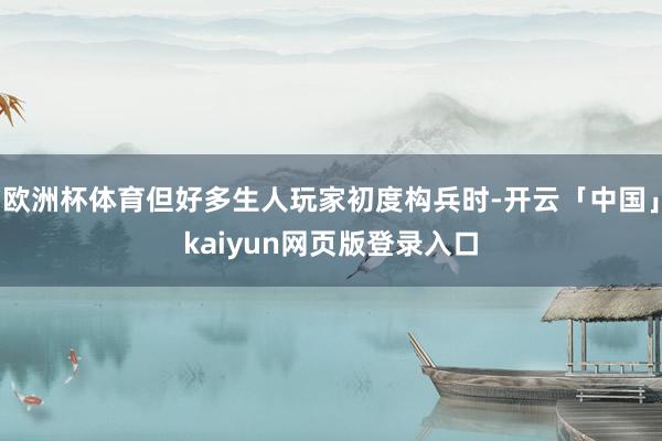 欧洲杯体育但好多生人玩家初度构兵时-开云「中国」kaiyun网页版登录入口