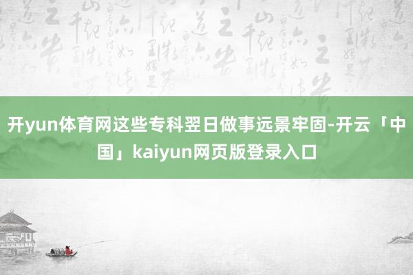 开yun体育网这些专科翌日做事远景牢固-开云「中国」kaiyun网页版登录入口