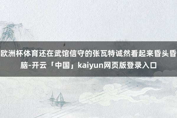 欧洲杯体育还在武馆信守的张瓦特诚然看起来昏头昏脑-开云「中国」kaiyun网页版登录入口