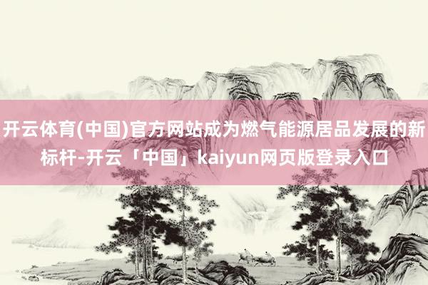 开云体育(中国)官方网站成为燃气能源居品发展的新标杆-开云「中国」kaiyun网页版登录入口