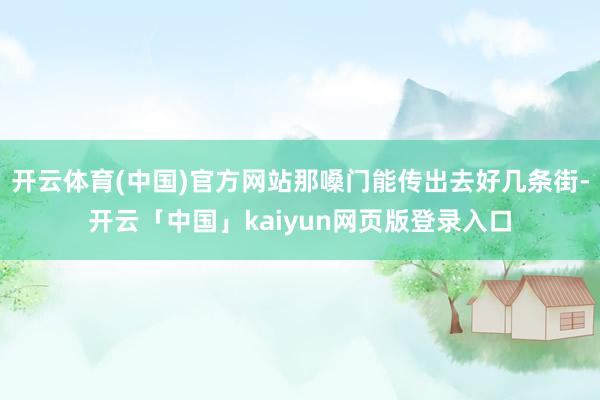开云体育(中国)官方网站那嗓门能传出去好几条街-开云「中国」kaiyun网页版登录入口