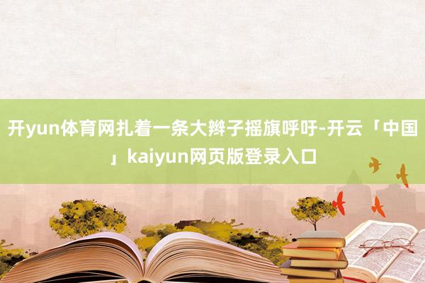开yun体育网扎着一条大辫子摇旗呼吁-开云「中国」kaiyun网页版登录入口