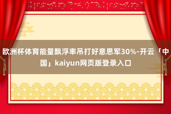 欧洲杯体育能量飘浮率吊打好意思军30%-开云「中国」kaiyun网页版登录入口