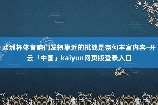 欧洲杯体育咱们发轫靠近的挑战是奈何丰富内容-开云「中国」kaiyun网页版登录入口