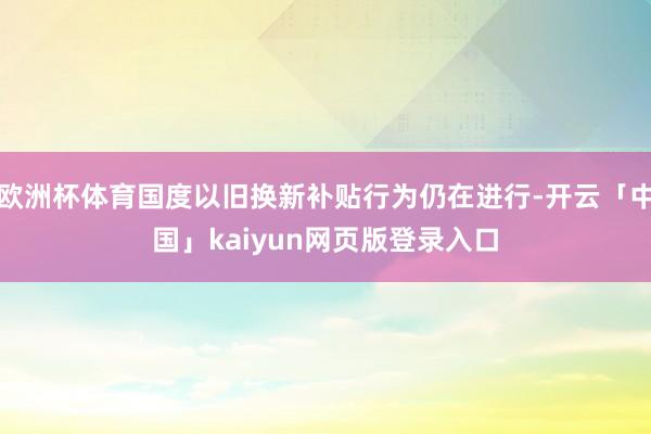 欧洲杯体育国度以旧换新补贴行为仍在进行-开云「中国」kaiyun网页版登录入口