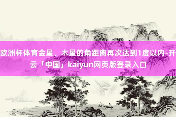 欧洲杯体育金星、木星的角距离再次达到1度以内-开云「中国」kaiyun网页版登录入口