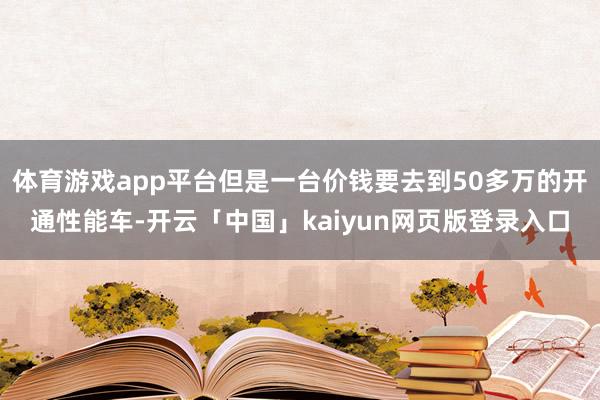 体育游戏app平台但是一台价钱要去到50多万的开通性能车-开云「中国」kaiyun网页版登录入口