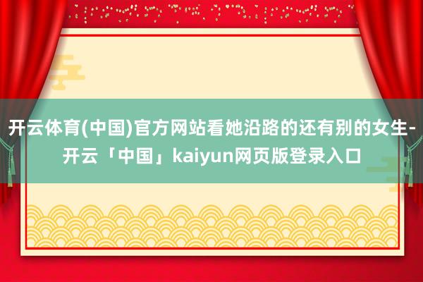 开云体育(中国)官方网站看她沿路的还有别的女生-开云「中国」kaiyun网页版登录入口