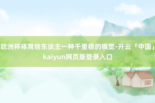 欧洲杯体育给东谈主一种千里稳的嗅觉-开云「中国」kaiyun网页版登录入口