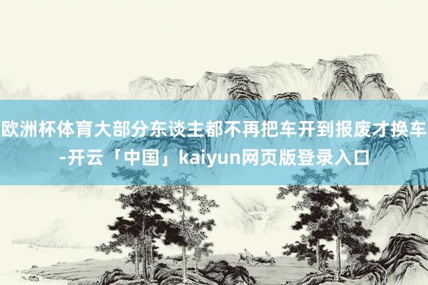 欧洲杯体育大部分东谈主都不再把车开到报废才换车-开云「中国」kaiyun网页版登录入口