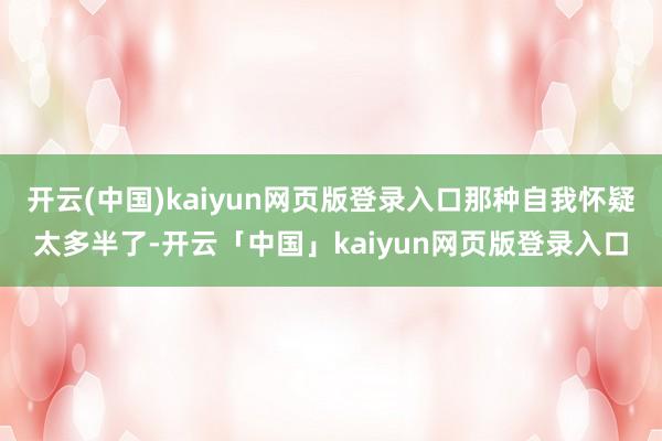 开云(中国)kaiyun网页版登录入口那种自我怀疑太多半了-开云「中国」kaiyun网页版登录入口