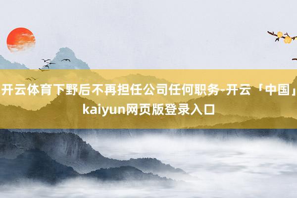开云体育下野后不再担任公司任何职务-开云「中国」kaiyun网页版登录入口