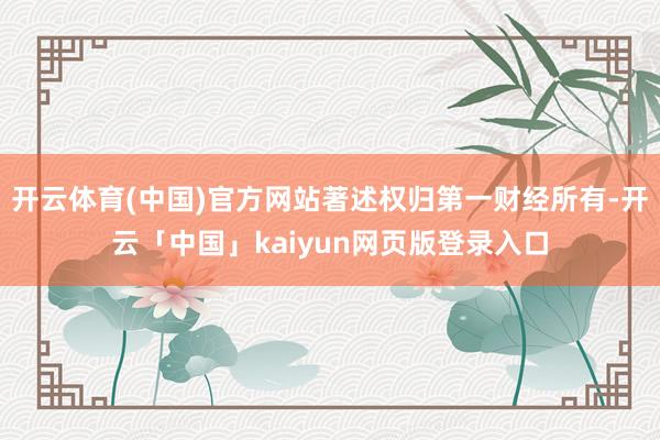 开云体育(中国)官方网站著述权归第一财经所有-开云「中国」kaiyun网页版登录入口