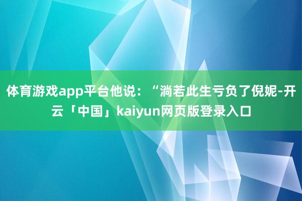 体育游戏app平台他说：“淌若此生亏负了倪妮-开云「中国」kaiyun网页版登录入口