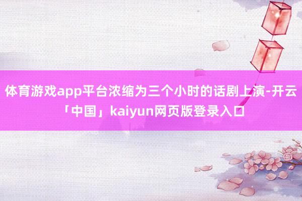 体育游戏app平台浓缩为三个小时的话剧上演-开云「中国」kaiyun网页版登录入口