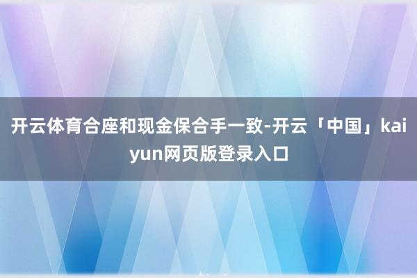 开云体育合座和现金保合手一致-开云「中国」kaiyun网页版登录入口