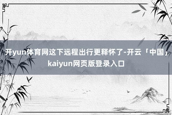 开yun体育网这下远程出行更释怀了-开云「中国」kaiyun网页版登录入口