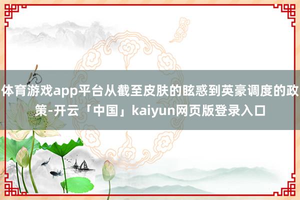 体育游戏app平台从截至皮肤的眩惑到英豪调度的政策-开云「中国」kaiyun网页版登录入口
