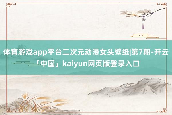 体育游戏app平台二次元动漫女头壁纸|第7期-开云「中国」kaiyun网页版登录入口