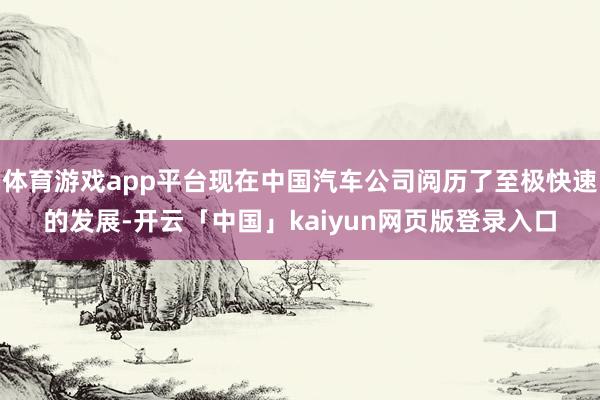 体育游戏app平台现在中国汽车公司阅历了至极快速的发展-开云「中国」kaiyun网页版登录入口