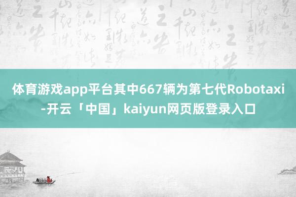 体育游戏app平台其中667辆为第七代Robotaxi-开云「中国」kaiyun网页版登录入口