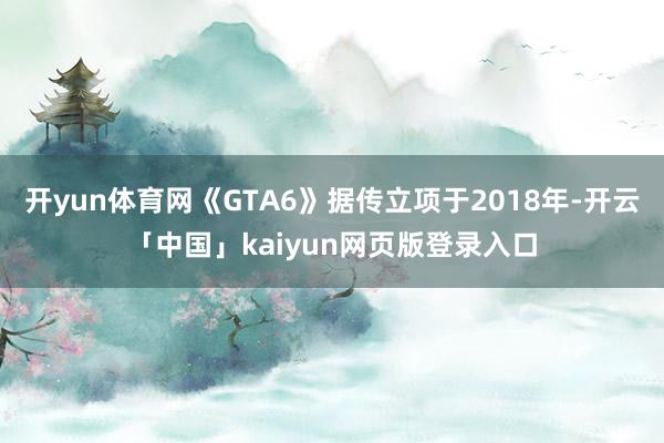 开yun体育网《GTA6》据传立项于2018年-开云「中国」kaiyun网页版登录入口