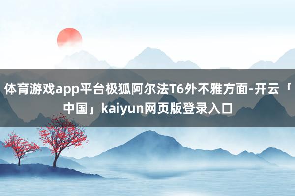 体育游戏app平台极狐阿尔法T6外不雅方面-开云「中国」kaiyun网页版登录入口