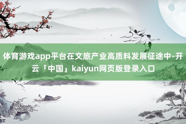 体育游戏app平台在文旅产业高质料发展征途中-开云「中国」kaiyun网页版登录入口