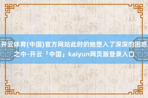 开云体育(中国)官方网站此时的她堕入了深深的困惑之中-开云「中国」kaiyun网页版登录入口