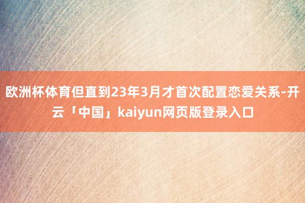 欧洲杯体育但直到23年3月才首次配置恋爱关系-开云「中国」kaiyun网页版登录入口