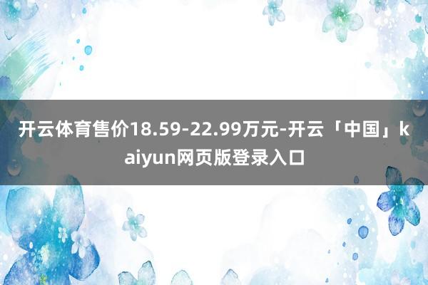 开云体育售价18.59-22.99万元-开云「中国」kaiyun网页版登录入口