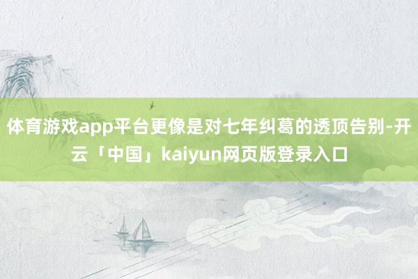 体育游戏app平台更像是对七年纠葛的透顶告别-开云「中国」kaiyun网页版登录入口