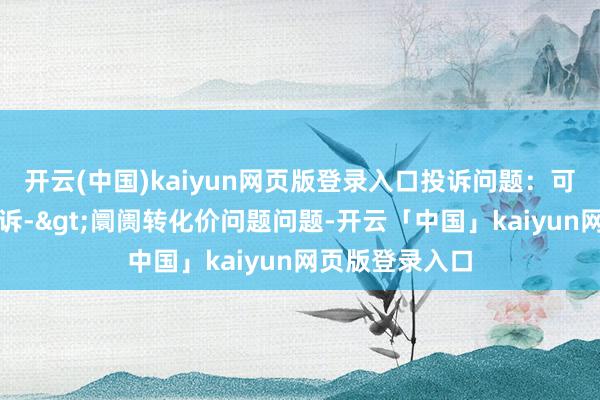开云(中国)kaiyun网页版登录入口投诉问题:可能存在价钱投诉->阛阓转化价问题问题-开云「中国」kaiyun网页版登录入口