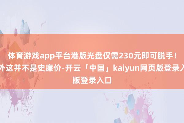 体育游戏app平台港版光盘仅需230元即可脱手！不外这并不是史廉价-开云「中国」kaiyun网页版登录入口