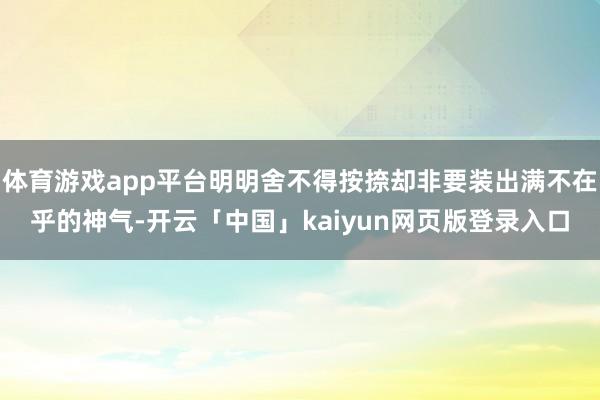 体育游戏app平台明明舍不得按捺却非要装出满不在乎的神气-开云「中国」kaiyun网页版登录入口