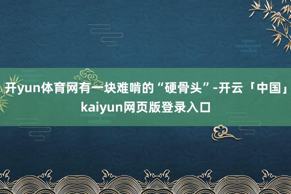 开yun体育网有一块难啃的“硬骨头”-开云「中国」kaiyun网页版登录入口
