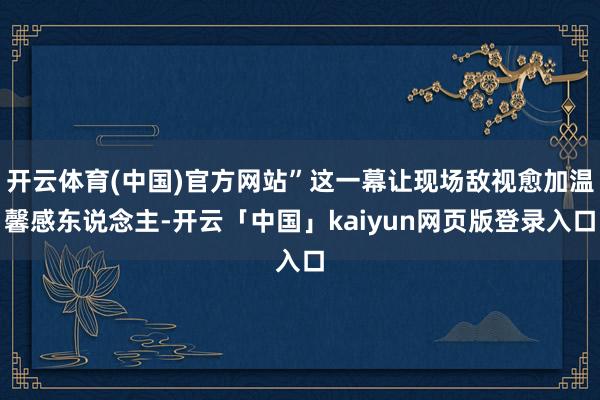 开云体育(中国)官方网站”这一幕让现场敌视愈加温馨感东说念主-开云「中国」kaiyun网页版登录入口