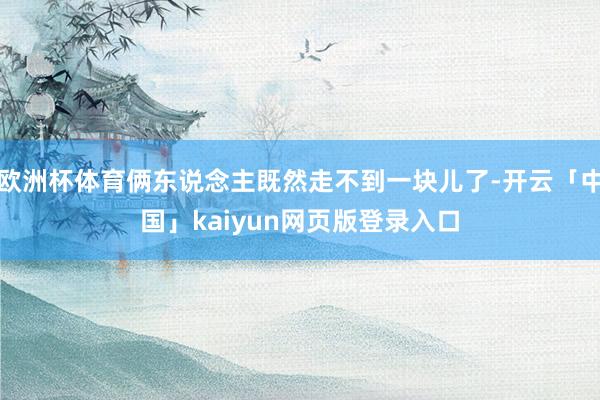 欧洲杯体育俩东说念主既然走不到一块儿了-开云「中国」kaiyun网页版登录入口
