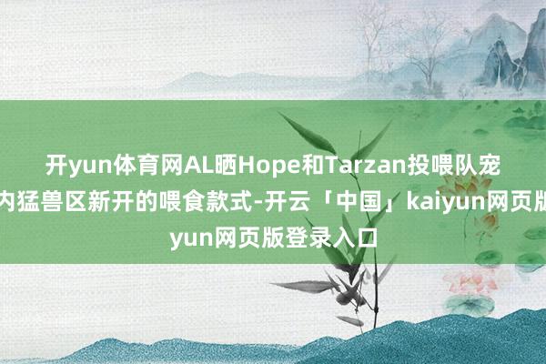 开yun体育网AL晒Hope和Tarzan投喂队宠巴莉：园内猛兽区新开的喂食款式-开云「中国」kaiyun网页版登录入口