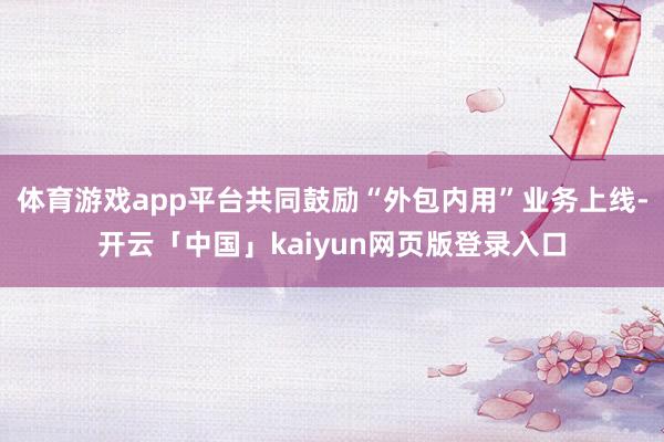 体育游戏app平台共同鼓励“外包内用”业务上线-开云「中国」kaiyun网页版登录入口