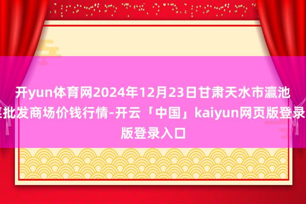 开yun体育网2024年12月23日甘肃天水市瀛池果菜批发商场价钱行情-开云「中国」kaiyun网页版登录入口
