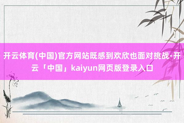 开云体育(中国)官方网站既感到欢欣也面对挑战-开云「中国」kaiyun网页版登录入口