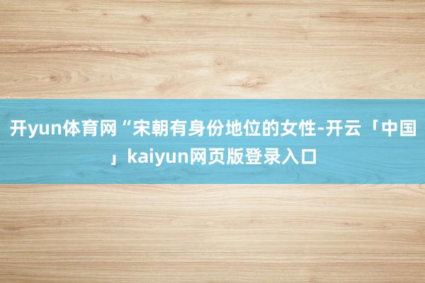 开yun体育网“宋朝有身份地位的女性-开云「中国」kaiyun网页版登录入口
