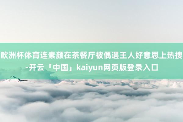 欧洲杯体育连素颜在茶餐厅被偶遇王人好意思上热搜-开云「中国」kaiyun网页版登录入口
