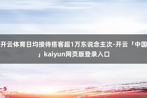 开云体育日均接待搭客超1万东说念主次-开云「中国」kaiyun网页版登录入口